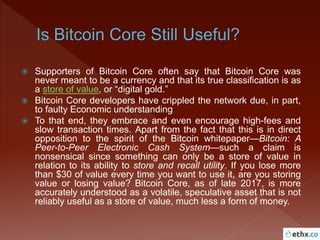  Supporters of Bitcoin Core often say that Bitcoin Core was
never meant to be a currency and that its true classification is as
a store of value, or “digital gold.”
 Bitcoin Core developers have crippled the network due, in part,
to faulty Economic understanding
 To that end, they embrace and even encourage high-fees and
slow transaction times. Apart from the fact that this is in direct
opposition to the spirit of the Bitcoin whitepaper—Bitcoin: A
Peer-to-Peer Electronic Cash System—such a claim is
nonsensical since something can only be a store of value in
relation to its ability to store and recall utility. If you lose more
than $30 of value every time you want to use it, are you storing
value or losing value? Bitcoin Core, as of late 2017, is more
accurately understood as a volatile, speculative asset that is not
reliably useful as a store of value, much less a form of money.
 