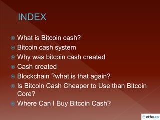  What is Bitcoin cash?
 Bitcoin cash system
 Why was bitcoin cash created
 Cash created
 Blockchain ?what is that again?
 Is Bitcoin Cash Cheaper to Use than Bitcoin
Core?
 Where Can I Buy Bitcoin Cash?
 