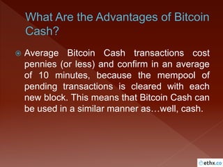  Average Bitcoin Cash transactions cost
pennies (or less) and confirm in an average
of 10 minutes, because the mempool of
pending transactions is cleared with each
new block. This means that Bitcoin Cash can
be used in a similar manner as…well, cash.
 