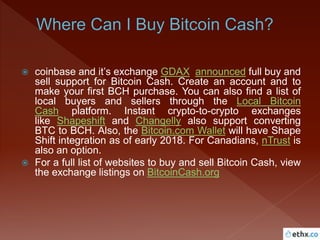  coinbase and it’s exchange GDAX announced full buy and
sell support for Bitcoin Cash. Create an account and to
make your first BCH purchase. You can also find a list of
local buyers and sellers through the Local Bitcoin
Cash platform. Instant crypto-to-crypto exchanges
like Shapeshift and Changelly also support converting
BTC to BCH. Also, the Bitcoin.com Wallet will have Shape
Shift integration as of early 2018. For Canadians, nTrust is
also an option.
 For a full list of websites to buy and sell Bitcoin Cash, view
the exchange listings on BitcoinCash.org
 