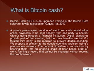  Bitcoin Cash (BCH) is an upgraded version of the Bitcoin Core
software. It was released on August 1st, 2017.
 A purely peer-to-peer version of electronic cash would allow
online payments to be sent directly from one party to another
without going through a financial institution. Digital signatures
provide part of the solution, but the main benefits are lost if a
trusted third party is still required to prevent double-spending.
We propose a solution to the double-spending problem using a
peer-to-peer network. The network timestamps transactions by
hashing them into an ongoing chain of hash-based proof-of-
work, forming a record that cannot be changed without redoing
the proof-of-work.
 