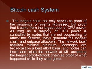  . The longest chain not only serves as proof of
the sequence of events witnessed, but proof
that it came from the largest pool of CPU power.
As long as a majority of CPU power is
controlled by nodes that are not cooperating to
attack the network, they'll generate the longest
chain and outpace attackers. The network itself
requires minimal structure. Messages are
broadcast on a best effort basis, and nodes can
leave and rejoin the network at will, accepting
the longest proof-of-work chain as proof of what
happened while they were gone.
 
