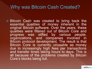  Bitcoin Cash was created to bring back the
essential qualities of money inherent in the
original Bitcoin software. Over the years, these
qualities were filtered out of Bitcoin Core and
progress was stifled by various people,
organizations, and companies involved in
Bitcoin protocol development. The result is that
Bitcoin Core is currently unusable as money
due to increasingly high fees per transactions
and transfer times taking hours to days. This is
all because of the problems created by Bitcoin
Core’s blocks being full.
 