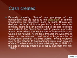  Basically speaking, “blocks” are groupings of new
transactions that are added to the blockchain. In Bitcoin,
transactions are processed block by block. Bitcoin was
designed to target 6 blocks per hour, or one every ten
minutes. Years ago, an artificial limit to the size of blocks
was added to the Bitcoin Core code to prevent a possible
attack vector where a mass number of transactions could
weaken the network. At the time, transactions were free to
make, so an attacker could send a huge number of
transactions between his own wallets, forcing everyone
else on the network to download and store large amounts
of data. The block size limit was arbitrarily set at 1MB (i.e.,
the size of storage offered by a floppy disk from the mid-
1980s).
 