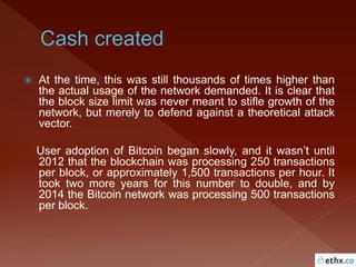  At the time, this was still thousands of times higher than
the actual usage of the network demanded. It is clear that
the block size limit was never meant to stifle growth of the
network, but merely to defend against a theoretical attack
vector.
User adoption of Bitcoin began slowly, and it wasn’t until
2012 that the blockchain was processing 250 transactions
per block, or approximately 1,500 transactions per hour. It
took two more years for this number to double, and by
2014 the Bitcoin network was processing 500 transactions
per block.
 
