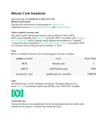 Bitcoin Cash Standards
An overview of standards in Bitcoin Cash
Bitcoin Cash Protocol
The Bitcoin Cash Protocol is documented on reference.cash.
Additional resources: bitcoincashresearch.org and cash.coin.dance.
Ticker symbol & currency code
The ticker symbol and de facto currency code for Bitcoin Cash is: BCH.
BCH is not compatible with ISO 4217, and while XBC is in conflict with European
Unit of Account 9, BCH is already widely adopted and accepted as a "standard".
A request has been submitted to ISO 4217 Maintenance Agency to recognize XCH
as a currency code for Bitcoin Cash on October 11, 2019.
Units
BCH is a standard in practice, but no formal agency for units is in place.
ABBREVIATION UNIT FRACTION
BCH bitcoin-cash 1
mBCH milli-bitcoin-cash 0.001
sat (plural: sats) satoshi (plural: satoshis) 0.000 00
Logo
The Bitcoin logo is tilted -20 degrees (instead of +20 degrees Bitcoin Core
uses). bch.info recommends a green logo (HTML color: #0AC18E). Example:
Transaction fees
Transaction fees are not standardized, but the recommended and most widely used
transaction fee setting is 1 sat/byte (one satoshi per byte).
 