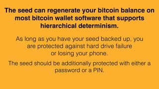 The seed can regenerate your bitcoin balance on
most bitcoin wallet software that supports
hierarchical determinism.
As long as you have your seed backed up, you
are protected against hard drive failure
or losing your phone.
The seed should be additionally protected with either a
password or a PIN.
 