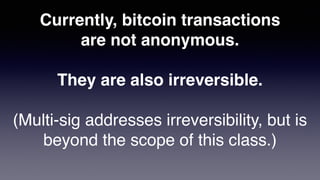 Currently, bitcoin transactions
are not anonymous.
They are also irreversible.
(Multi-sig addresses irreversibility, but is
beyond the scope of this class.)
 