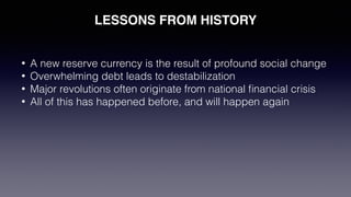 LESSONS FROM HISTORY
• A new reserve currency is the result of profound social change
• Overwhelming debt leads to destabilization
• Major revolutions often originate from national ﬁnancial crisis
• All of this has happened before, and will happen again
 