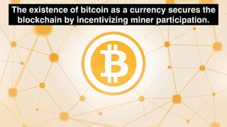 The existence of bitcoin as a currency secures the
blockchain by incentivizing miner participation.
 