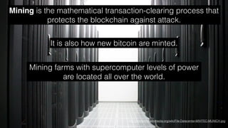 Mining is the mathematical transaction-clearing process that
protects the blockchain against attack.
http://commons.wikimedia.org/wiki/File:Datacenter-MIVITEC-MUNICH.jpg
It is also how new bitcoin are minted.
Mining farms with supercomputer levels of power
are located all over the world.
 