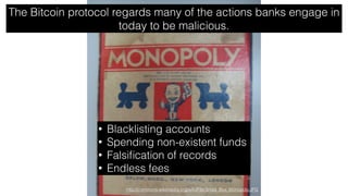http://commons.wikimedia.org/wiki/File:Small_Box_Monopoly.JPG
The Bitcoin protocol regards many of the actions banks engage in
today to be malicious.
• Blacklisting accounts
• Spending non-existent funds
• Falsiﬁcation of records
• Endless fees
 