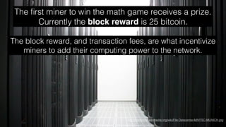 http://commons.wikimedia.org/wiki/File:Datacenter-MIVITEC-MUNICH.jpg
The ﬁrst miner to win the math game receives a prize.
Currently the block reward is 25 bitcoin.
The block reward, and transaction fees, are what incentivize
miners to add their computing power to the network.
 