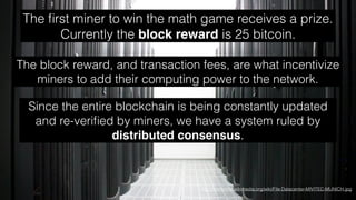 http://commons.wikimedia.org/wiki/File:Datacenter-MIVITEC-MUNICH.jpg
The ﬁrst miner to win the math game receives a prize.
Currently the block reward is 25 bitcoin.
The block reward, and transaction fees, are what incentivize
miners to add their computing power to the network.
Since the entire blockchain is being constantly updated
and re-veriﬁed by miners, we have a system ruled by
distributed consensus.
 
