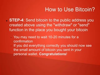 How to Use Bitcoin?
 STEP-4: Send bitcoin to the public address you
created above using the "withdraw" or "send"
function in the place you bought your bitcoin
 You may need to wait 10-20 minutes for a
confirmation
 If you did everything correctly you should now see
the small amount of bitcoin you sent in your
personal wallet. Congratulations!
 