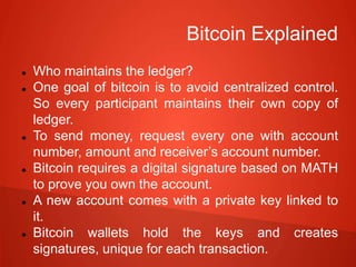 Bitcoin Explained
 Who maintains the ledger?
 One goal of bitcoin is to avoid centralized control.
So every participant maintains their own copy of
ledger.
 To send money, request every one with account
number, amount and receiver’s account number.
 Bitcoin requires a digital signature based on MATH
to prove you own the account.
 A new account comes with a private key linked to
it.
 Bitcoin wallets hold the keys and creates
signatures, unique for each transaction.
 