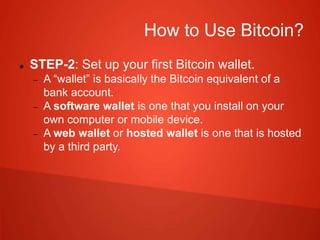 How to Use Bitcoin?
 STEP-2: Set up your first Bitcoin wallet.
 A “wallet” is basically the Bitcoin equivalent of a
bank account.
 A software wallet is one that you install on your
own computer or mobile device.
 A web wallet or hosted wallet is one that is hosted
by a third party.
 