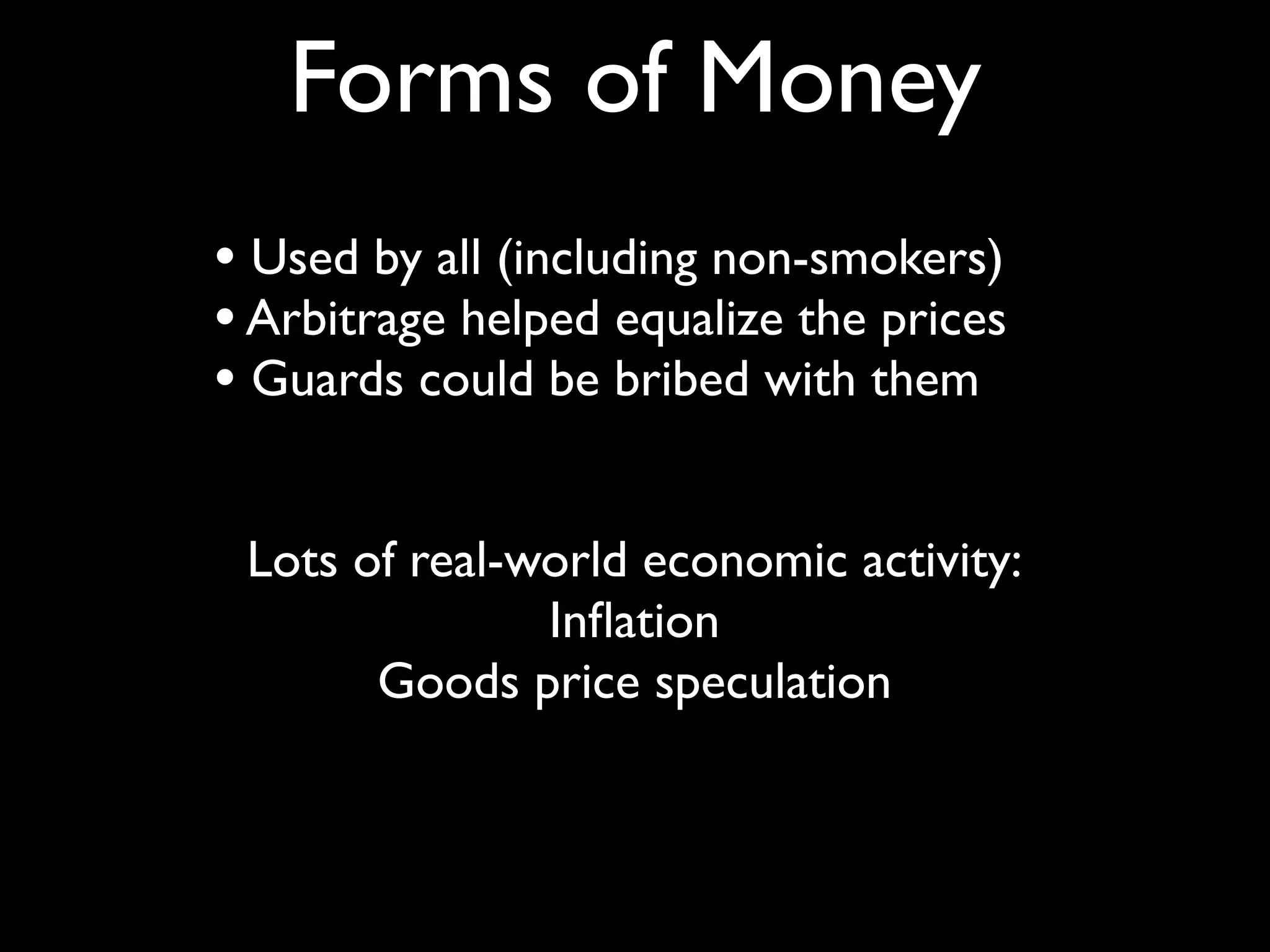 Forms of Money
• Used by all (including non-smokers)
• Arbitrage helped equalize the prices
• Guards could be bribed with them

 Lots of real-world economic activity:
               Inﬂation
       Goods price speculation
 