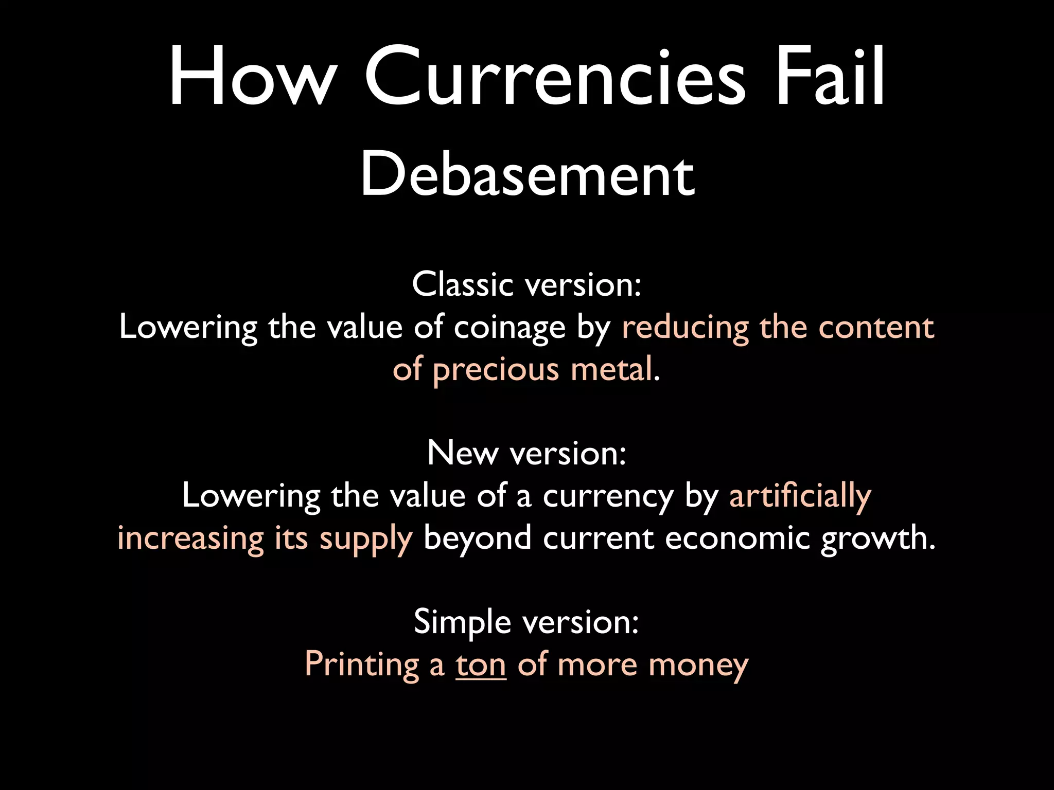 How Currencies Fail
               Debasement
                   Classic version:
Lowering the value of coinage by reducing the content
                 of precious metal.

                      New version:
    Lowering the value of a currency by artiﬁcially
increasing its supply beyond current economic growth.

                    Simple version:
            Printing a ton of more money
 