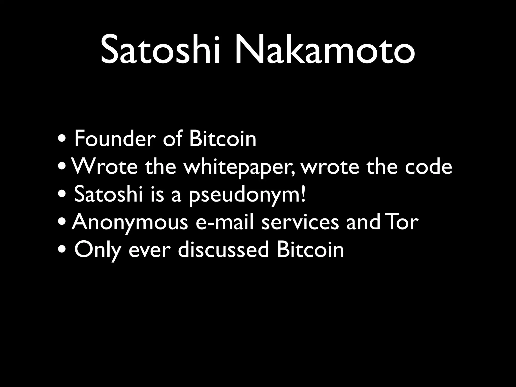 Satoshi Nakamoto

• Founder of Bitcoin
• Wrote the whitepaper, wrote the code
• Satoshi is a pseudonym!
• Anonymous e-mail services and Tor
• Only ever discussed Bitcoin
 