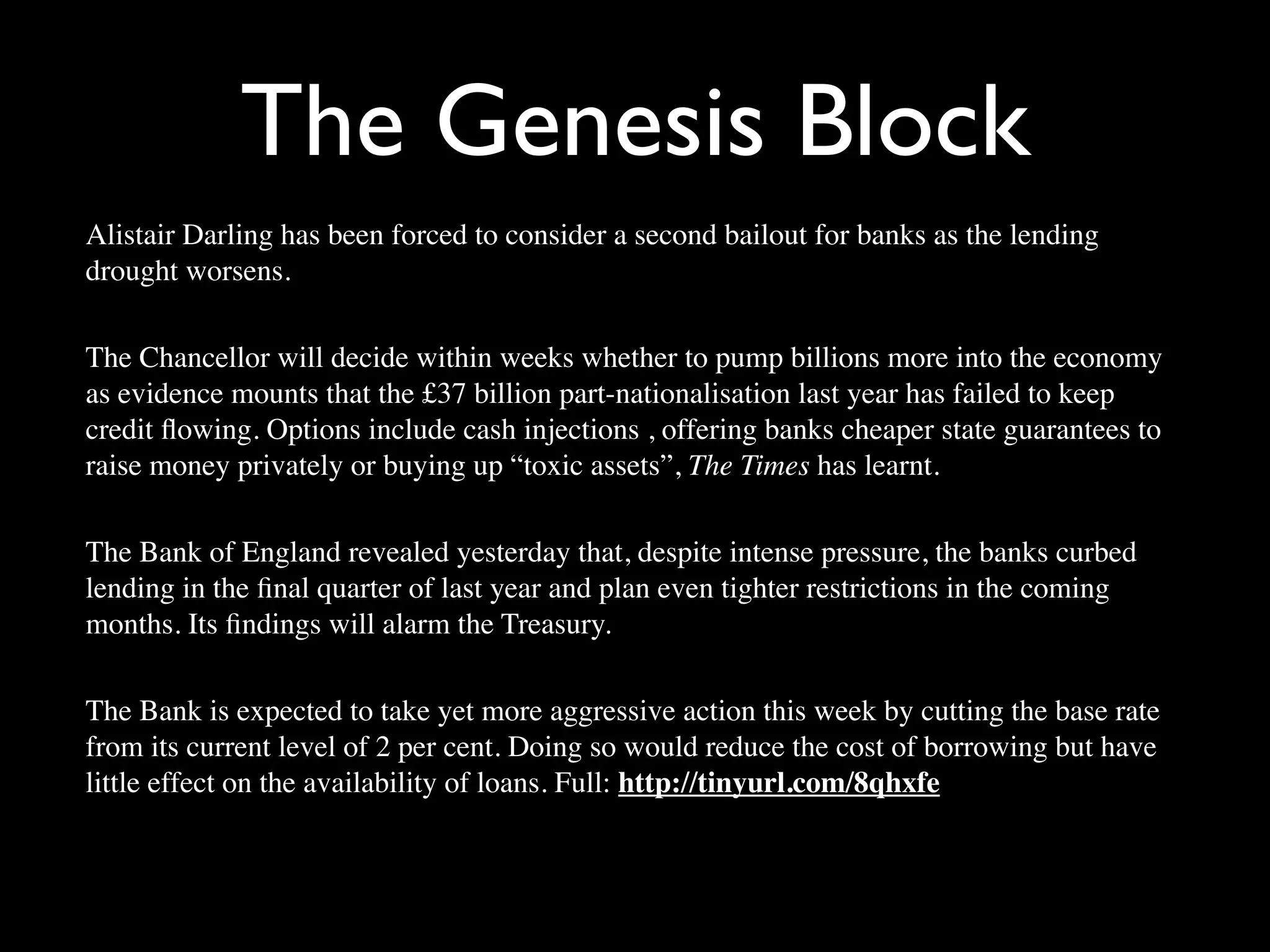 The Genesis Block
Alistair Darling has been forced to consider a second bailout for banks as the lending
drought worsens.

The Chancellor will decide within weeks whether to pump billions more into the economy
as evidence mounts that the £37 billion part-nationalisation last year has failed to keep
credit ﬂowing. Options include cash injections , offering banks cheaper state guarantees to
raise money privately or buying up “toxic assets”, The Times has learnt.

The Bank of England revealed yesterday that, despite intense pressure, the banks curbed
lending in the ﬁnal quarter of last year and plan even tighter restrictions in the coming
months. Its ﬁndings will alarm the Treasury.

The Bank is expected to take yet more aggressive action this week by cutting the base rate
from its current level of 2 per cent. Doing so would reduce the cost of borrowing but have
little effect on the availability of loans. Full: http://tinyurl.com/8qhxfe
 