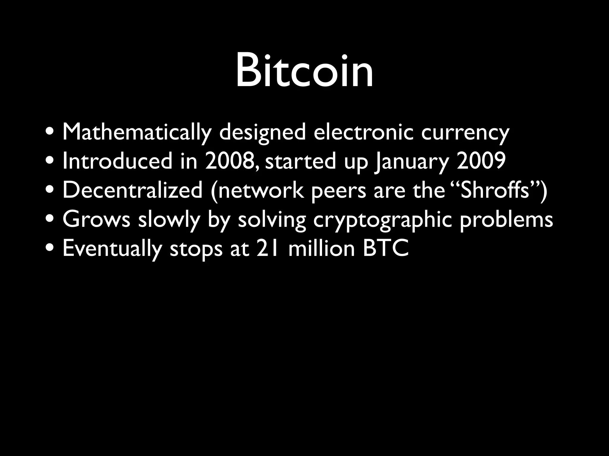 Bitcoin
• Mathematically designed electronic currency
• Introduced in 2008, started up January 2009
• Decentralized (network peers are the “Shroffs”)
• Grows slowly by solving cryptographic problems
• Eventually stops at 21 million BTC
 