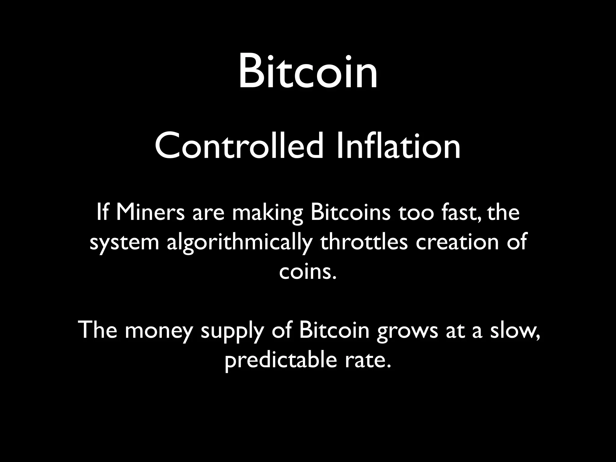 Bitcoin
       Controlled Inﬂation
  If Miners are making Bitcoins too fast, the
 system algorithmically throttles creation of
                    coins.

The money supply of Bitcoin grows at a slow,
            predictable rate.
 
