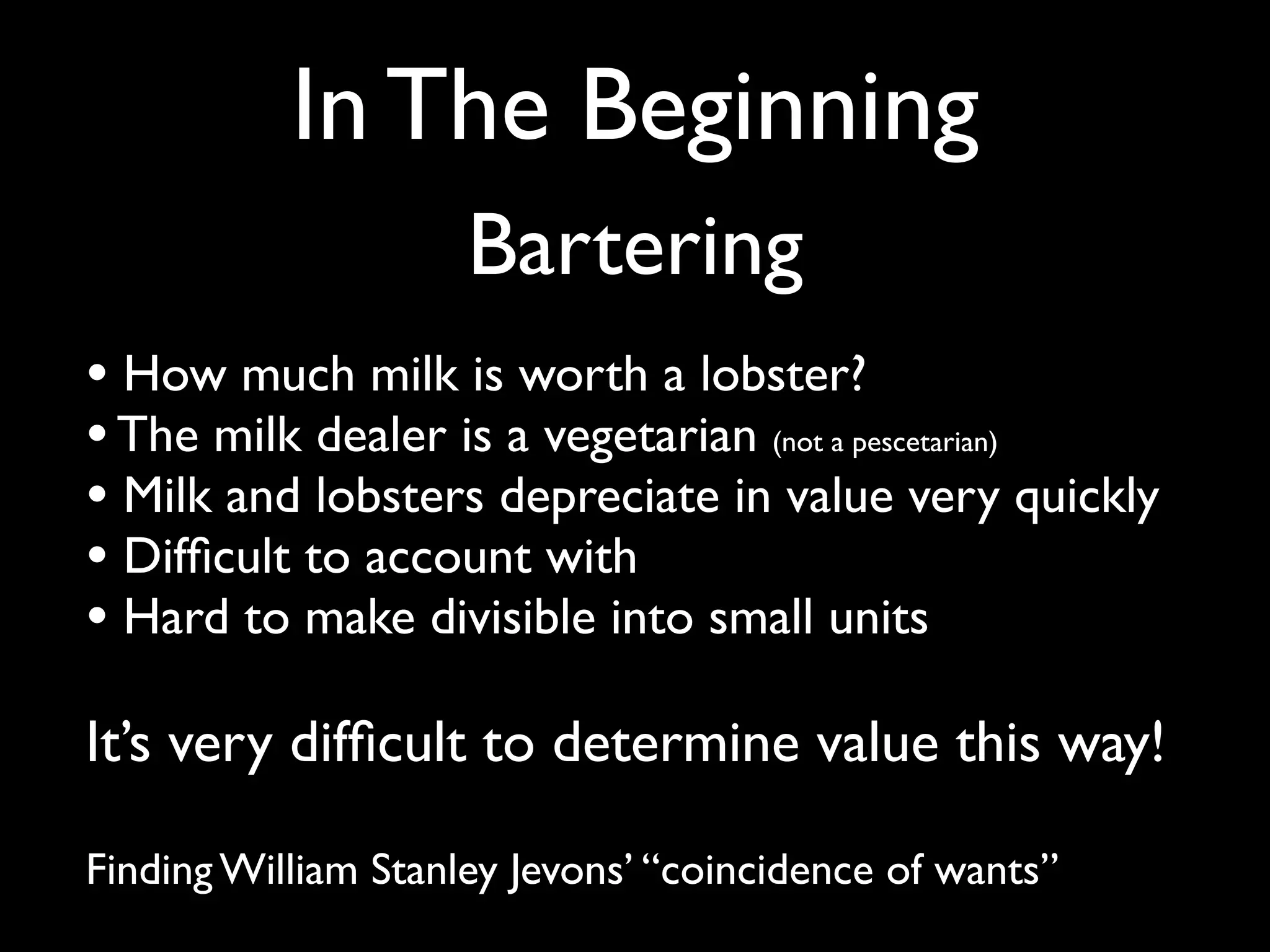 In The Beginning
                     Bartering
• How much milk is worth a lobster?
• The milk dealer is a vegetarian (not a pescetarian)
• Milk and lobsters depreciate in value very quickly
• Difﬁcult to account with
• Hard to make divisible into small units
It’s very difﬁcult to determine value this way!

Finding William Stanley Jevons’ “coincidence of wants”
 