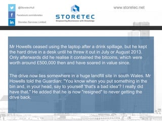 Mr Howells ceased using the laptop after a drink spillage, but he kept
the hard drive in a desk until he threw it out in July or August 2013.
Only afterwards did he realise it contained the bitcoins, which were
worth around £500,000 then and have soared in value since.
The drive now lies somewhere in a huge landfill site in south Wales. Mr
Howells told the Guardian: "You know when you put something in the
bin and, in your head, say to yourself 'that's a bad idea'? I really did
have that." He added that he is now "resigned" to never getting the
drive back.

 