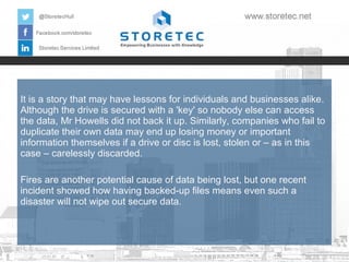 It is a story that may have lessons for individuals and businesses alike.
Although the drive is secured with a 'key' so nobody else can access
the data, Mr Howells did not back it up. Similarly, companies who fail to
duplicate their own data may end up losing money or important
information themselves if a drive or disc is lost, stolen or – as in this
case – carelessly discarded.
Fires are another potential cause of data being lost, but one recent
incident showed how having backed-up files means even such a
disaster will not wipe out secure data.

 