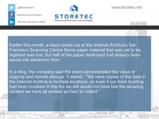 Earlier this month, a blaze broke out at the Internet Archive's San
Francisco Scanning Centre Some paper material that was yet to be
digitised was lost, but half of the paper destroyed had already been
saved into electronic form.
In a blog, the company said the event demonstrated the value of
copying and remote storage. It stated: "We have copies of the data in
the Internet Archive in multiple locations, so even if our main building
had been involved in the fire we still would not have lost the amazing
content we have all worked so hard to collect."

 
