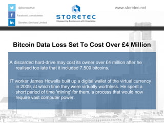 @StoretecHull

www.storetec.net

Facebook.com/storetec
Storetec Services Limited

Bitcoin Data Loss Set To Cost Over £4 Million
A discarded hard-drive may cost its owner over £4 million after he
realised too late that it included 7,500 bitcoins.
IT worker James Howells built up a digital wallet of the virtual currency
in 2009, at which time they were virtually worthless. He spent a
short period of time 'mining' for them, a process that would now
require vast computer power.

 