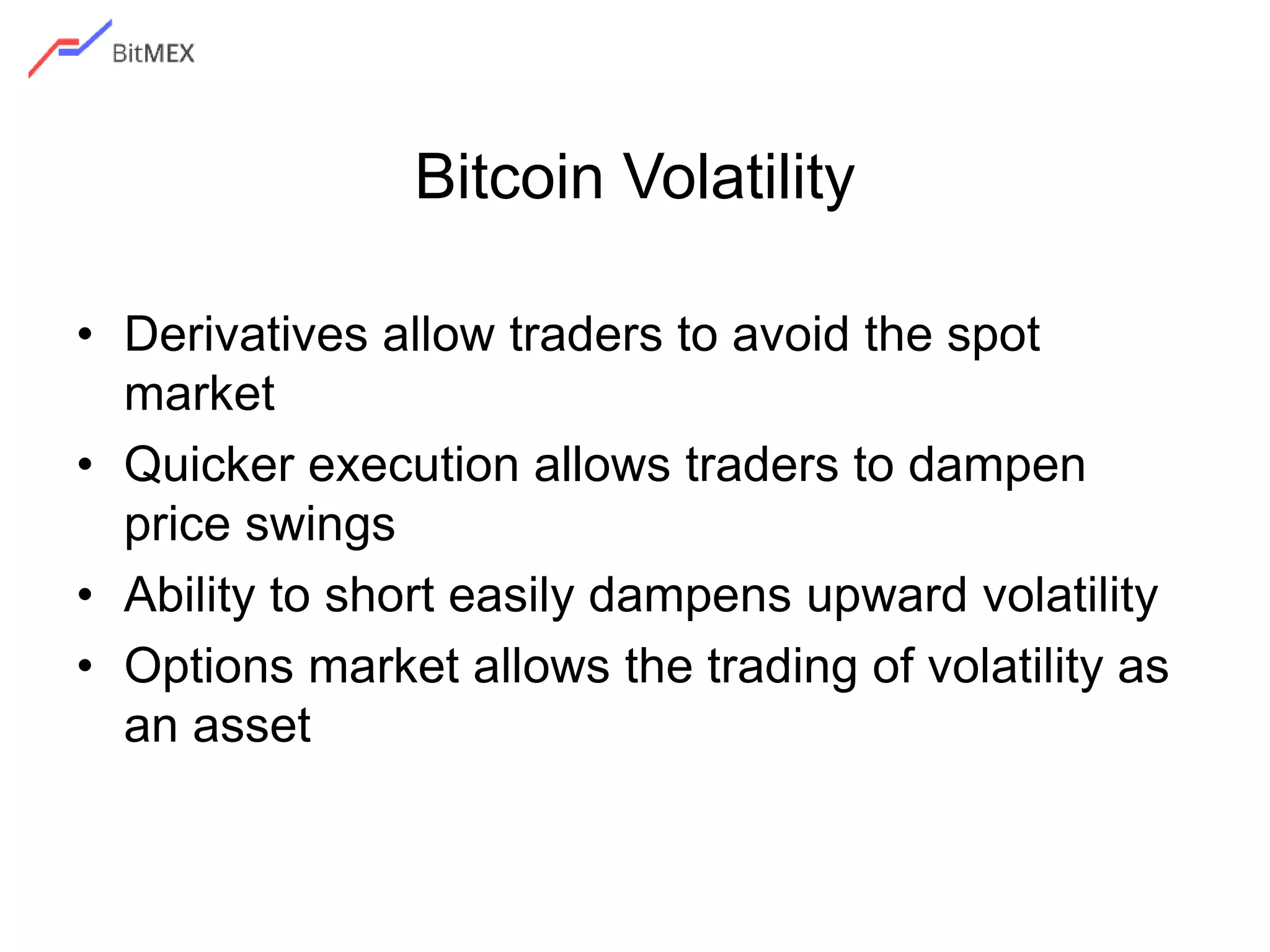 Bitcoin Volatility
• Derivatives allow traders to avoid the spot
market
• Quicker execution allows traders to dampen
price swings
• Ability to short easily dampens upward volatility
• Options market allows the trading of volatility as
an asset
 