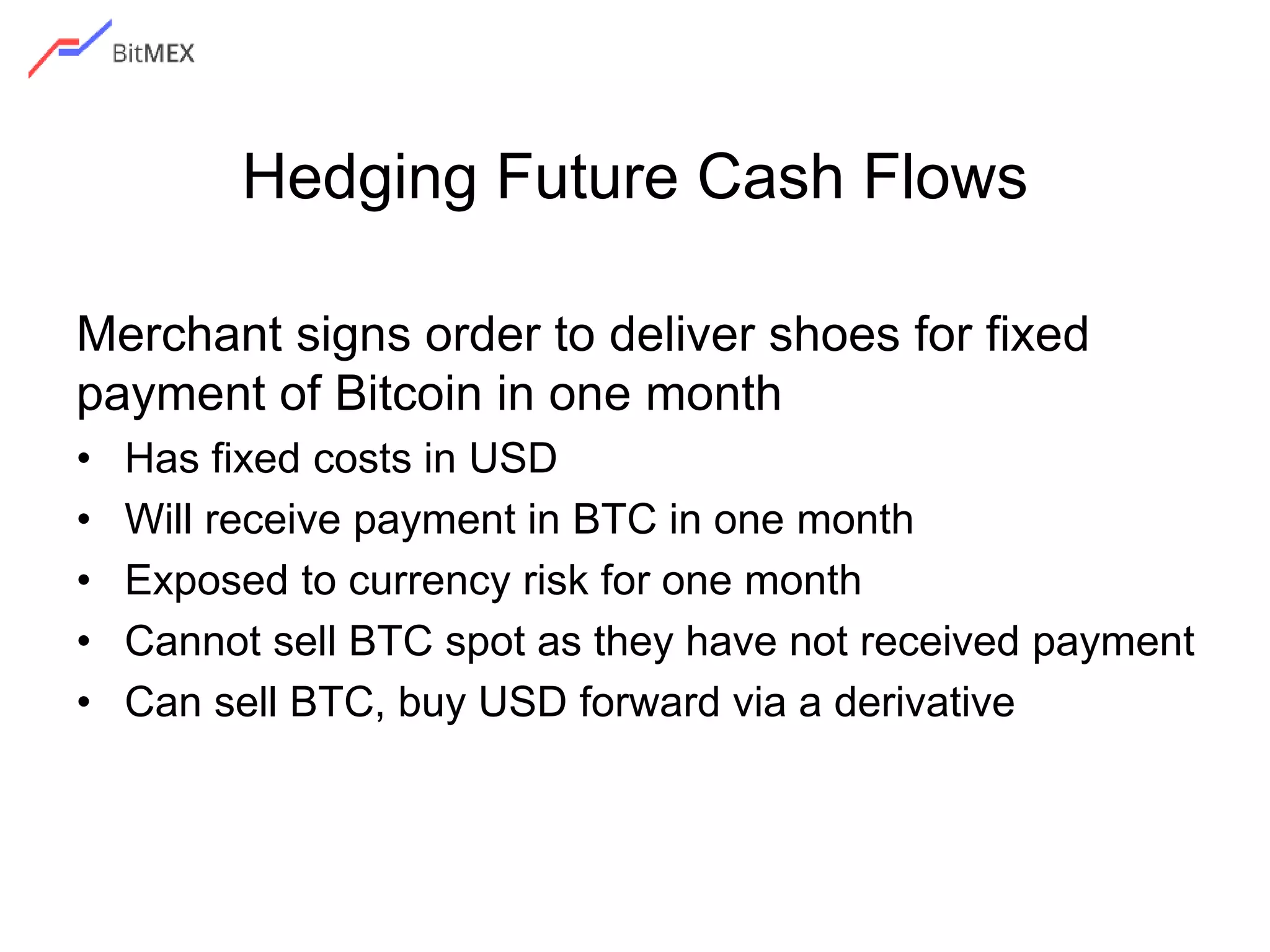 Hedging Future Cash Flows
Merchant signs order to deliver shoes for fixed
payment of Bitcoin in one month
• Has fixed costs in USD
• Will receive payment in BTC in one month
• Exposed to currency risk for one month
• Cannot sell BTC spot as they have not received payment
• Can sell BTC, buy USD forward via a derivative
 