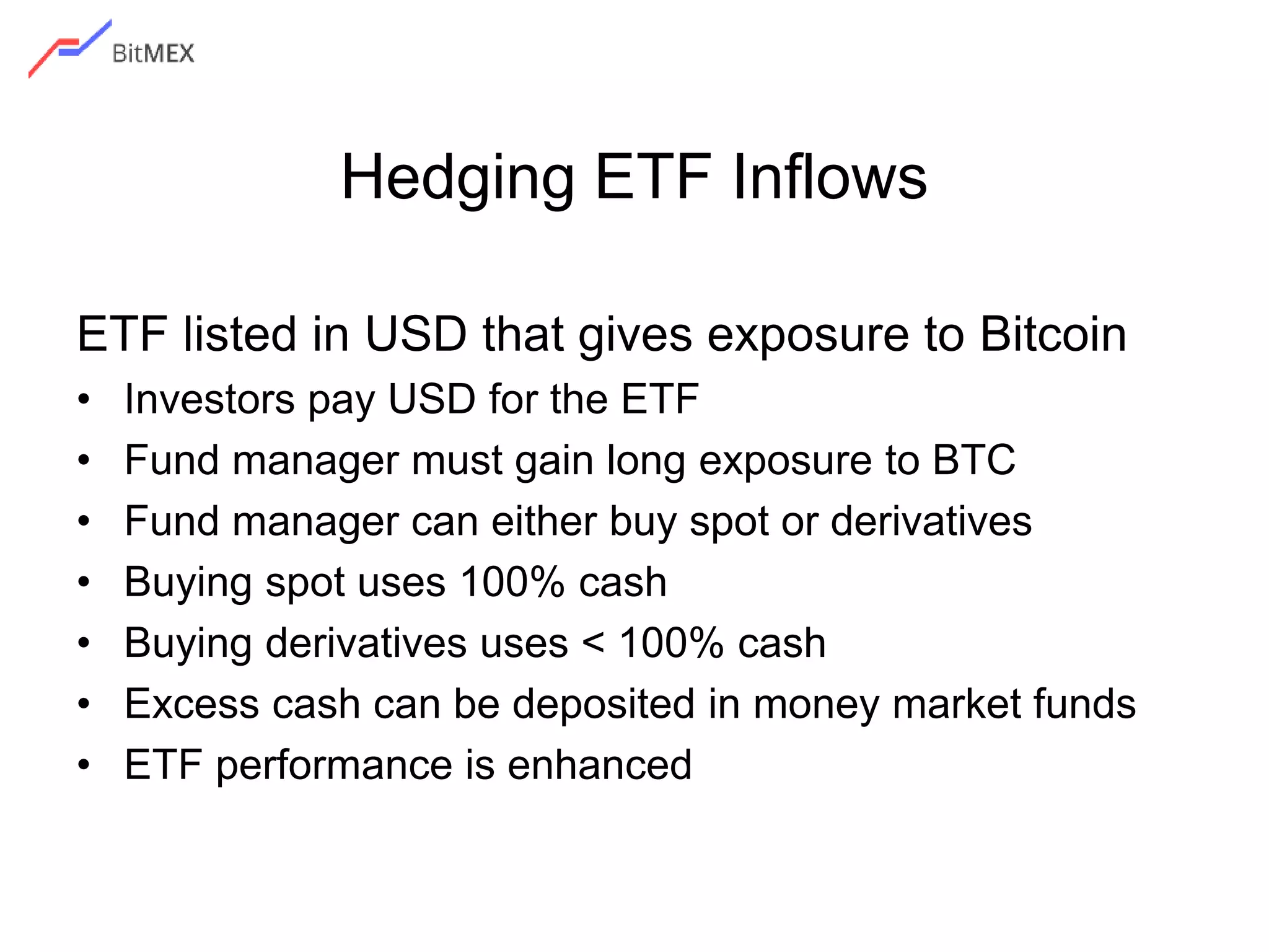 Hedging ETF Inflows
ETF listed in USD that gives exposure to Bitcoin
• Investors pay USD for the ETF
• Fund manager must gain long exposure to BTC
• Fund manager can either buy spot or derivatives
• Buying spot uses 100% cash
• Buying derivatives uses < 100% cash
• Excess cash can be deposited in money market funds
• ETF performance is enhanced
 