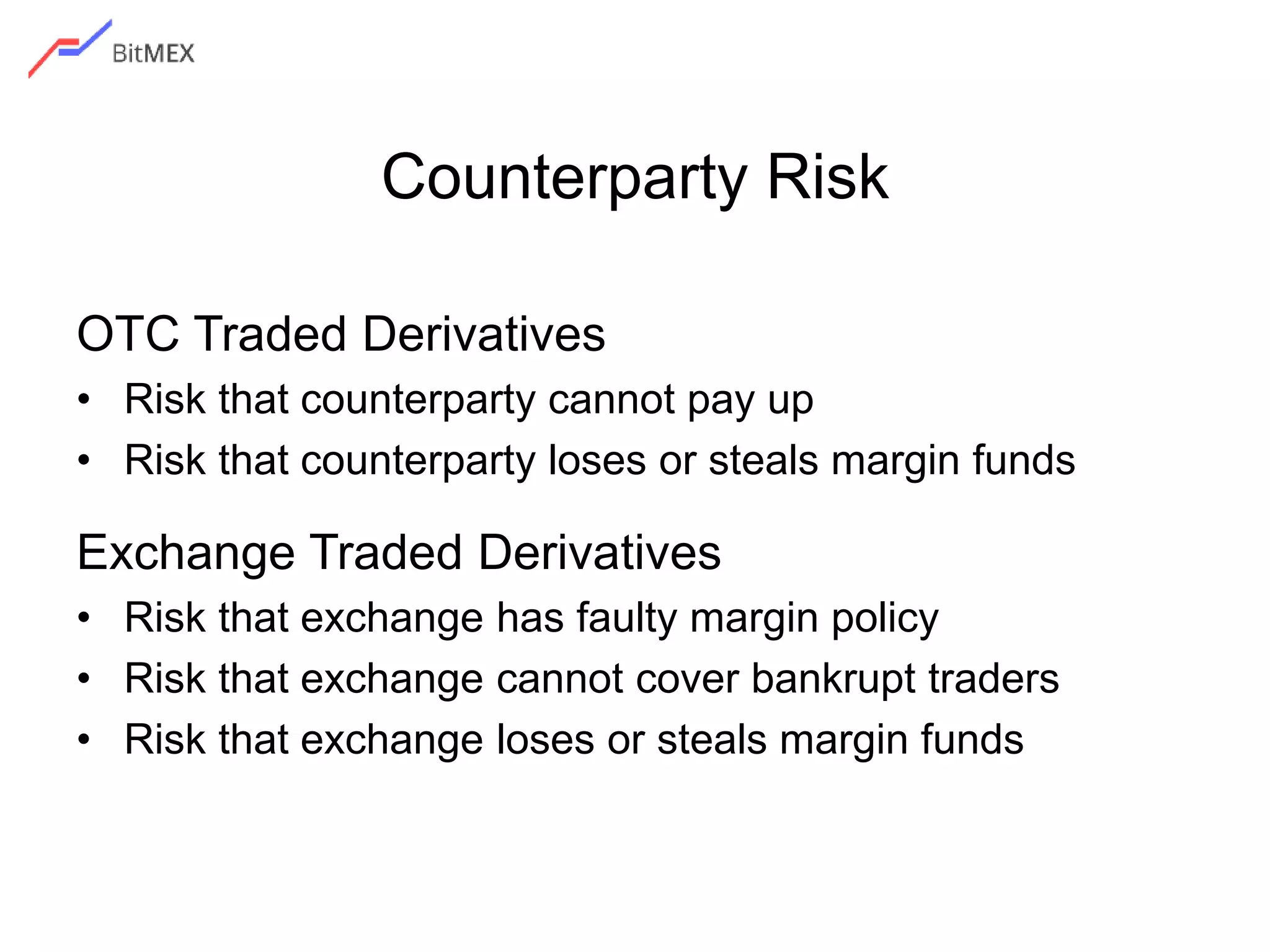 Counterparty Risk
OTC Traded Derivatives
• Risk that counterparty cannot pay up
• Risk that counterparty loses or steals margin funds
Exchange Traded Derivatives
• Risk that exchange has faulty margin policy
• Risk that exchange cannot cover bankrupt traders
• Risk that exchange loses or steals margin funds
 