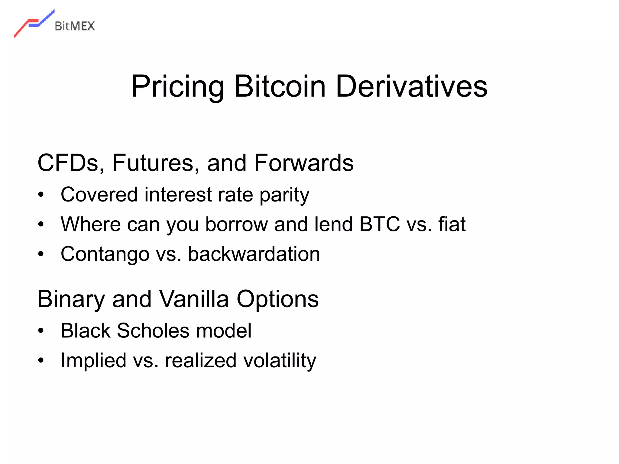 Pricing Bitcoin Derivatives
CFDs, Futures, and Forwards
• Covered interest rate parity
• Where can you borrow and lend BTC vs. fiat
• Contango vs. backwardation
Binary and Vanilla Options
• Black Scholes model
• Implied vs. realized volatility
 