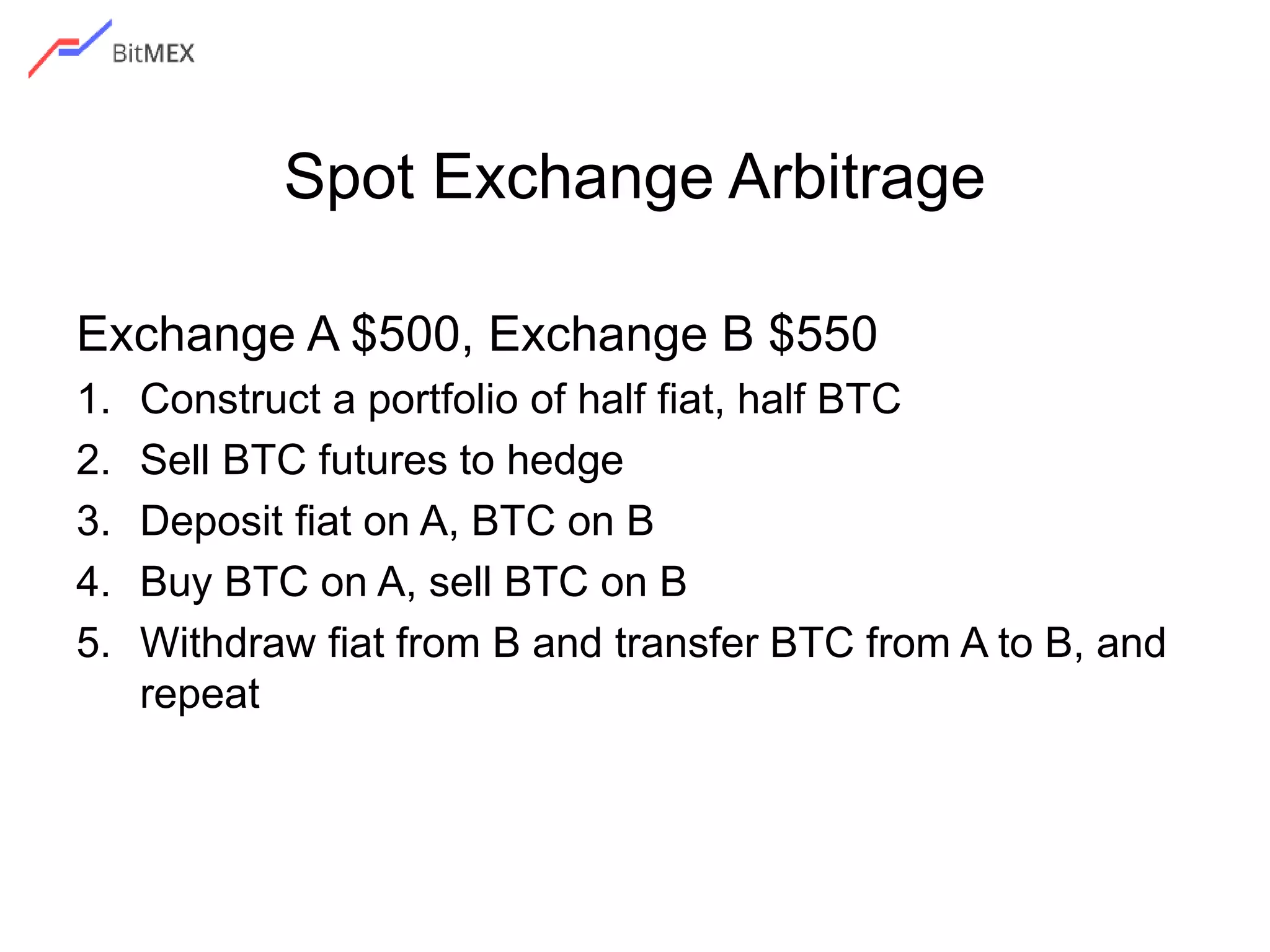 Spot Exchange Arbitrage
Exchange A $500, Exchange B $550
1. Construct a portfolio of half fiat, half BTC
2. Sell BTC futures to hedge
3. Deposit fiat on A, BTC on B
4. Buy BTC on A, sell BTC on B
5. Withdraw fiat from B and transfer BTC from A to B, and
repeat
 