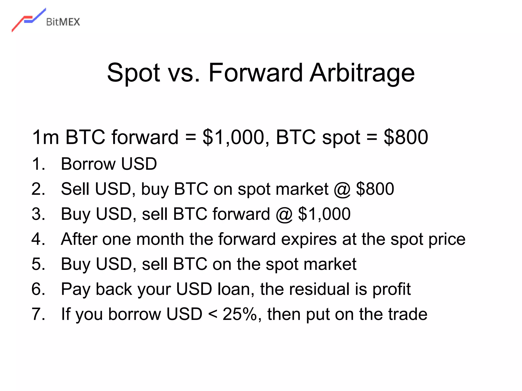 Spot vs. Forward Arbitrage
1m BTC forward = $1,000, BTC spot = $800
1. Borrow USD
2. Sell USD, buy BTC on spot market @ $800
3. Buy USD, sell BTC forward @ $1,000
4. After one month the forward expires at the spot price
5. Buy USD, sell BTC on the spot market
6. Pay back your USD loan, the residual is profit
7. If you borrow USD < 25%, then put on the trade
 
