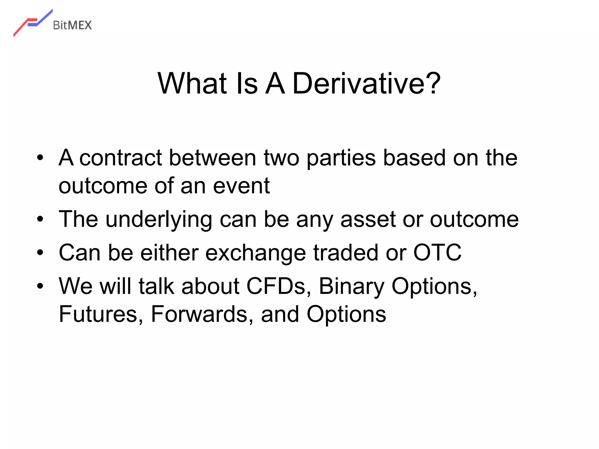 What Is A Derivative?
• A contract between two parties based on the
outcome of an event
• The underlying can be any asset or outcome
• Can be either exchange traded or OTC
• We will talk about CFDs, Binary Options,
Futures, Forwards, and Options
 