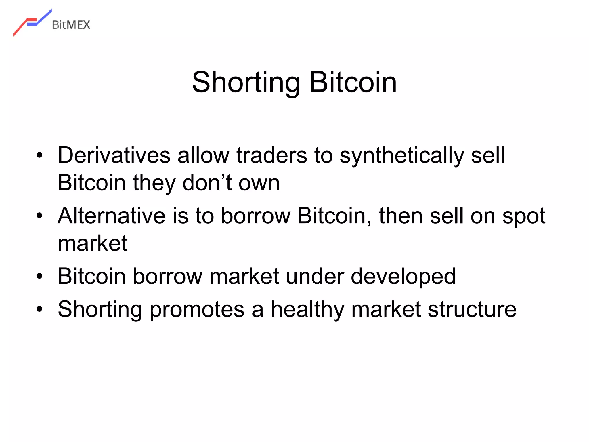 Shorting Bitcoin
• Derivatives allow traders to synthetically sell
Bitcoin they don’t own
• Alternative is to borrow Bitcoin, then sell on spot
market
• Bitcoin borrow market under developed
• Shorting promotes a healthy market structure
 