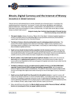 Bitcoin, Digital Currency and the Internet of Money 
Innovations in Global Commerce 
“Virtual currency could ultimately have a number of benefits for our financial system. It could force the traditional payments community to “up its game” in terms of the speed, affordability, and reliability of financial transactions. I think many consumers – myself included – are perplexed that, in a world where information travels around the globe in a matter of milliseconds, it can often take several days to transfer money to a friend’s bank account.” 
Benjamin Lawsky, New York State Superintendent of Financial Services 
Virtual Currency Hearings, January 28-29, 2014 
 This report includes a history of currency, “Bitcoin 101: A Few Basics”, initiatives by global regulators, a timeline of notable events, firms developing digital currency products and services, and innovations supporting the development of the “Internet of Money”. 
 The history of money is driven by seeking better ways for exchanging products and services. This process often includes applying recent advances in technology. Digital currency represents such a technology advance, and Bitcoin as the market leader, is increasing our understanding of its potential to drive innovation in global commerce. 
 Digital currency should introduce healthy competition into the monetary system that 1) brings lower cost and operational improvements to typical credit and banking transactions, as well as interbank and cross-border fund transfers, 2) expands the opportunities for micro-finance, 3) serve as an alternative to unstable currencies, and 4) creates new classes of applications and programmable services. 
 Bitcoin’s position as the market leader has drawn significant attention as both a form of currency to store value and as a global payment system that provides a cost effective way to transfer value. Its success will be more dependent on the trust and support of its global community of users rather than the efforts of central bankers. 
 The Bitcoin architecture may be as transformational to global commerce as the World Wide Web’s Hypertext Transfer Protocol (HTTP) and HyperText Markup Language (HTML), which changed the process of digital content creation and distribution. This platform may evolve to support programmable services and manage other digital assets while enhancing our view of what digital currency is and how it is used. 
 Digital currency should benefit from the growth of on-line global commerce. Long-term success will require 1) executing transactions in a secure and timely fashion, 2) providing services that are easy to use and access, 3) adapting to a growing community of users, 4) addressing the challenges of cyber-crime and 5) confronting competition from incumbent players as well as payment service introductions by firms such as Alibaba, Amazon, Apple, Google, PayPal, Starbucks, Square and Tencent. 
 Many rules still have to be written, but Bitcoin, digital currency and the “Internet of Money” will likely become an increasing part of how we engage in global commerce. Dravis Group LLC 1 of 14 Paul@DravisGroup.com 
San Francisco, CA 415.271.7255 
 