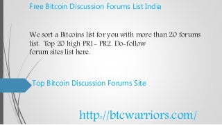 Free Bitcoin Discussion Forums List India
We sort a Bitcoins list for you with more than 20 forums
list. Top 20 high PR1- PR2. Do-follow
forum sites list here.
Top Bitcoin Discussion Forums Site
http://btcwarriors.com/
 