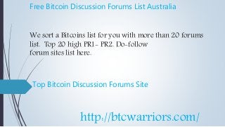 Free Bitcoin Discussion Forums List Australia
We sort a Bitcoins list for you with more than 20 forums
list. Top 20 high PR1- PR2. Do-follow
forum sites list here.
Top Bitcoin Discussion Forums Site
http://btcwarriors.com/
 