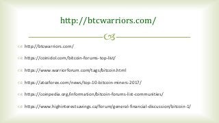 
http://btcwarriors.com/
 http://btcwarriors.com/
 https://coinidol.com/bitcoin-forums-top-list/
 https://www.warriorforum.com/tags/bitcoin.html
 https://atozforex.com/news/top-10-bitcoin-miners-2017/
 https://coinpedia.org/information/bitcoin-forums-list-communities/
 https://www.highinterestsavings.ca/forum/general-financial-discussion/bitcoin-1/
 
