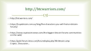 
http://btcwarriors.com/
 http://btcwarriors.com/
 https://buyabitcoin.com.au/blog/five-characters-you-will-find-on-bitcoin-
forums/
 https://www.cryptocoinsnews.com/the-biggest-bitcoin-forums-communities-
on-the-web/
 https://gold-forum.kitco.com/forumdisplay.php?48-Bitcoin-amp-
Crypto...Discussion...
 