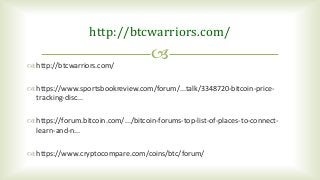 
http://btcwarriors.com/
 http://btcwarriors.com/
 https://www.sportsbookreview.com/forum/...talk/3348720-bitcoin-price-
tracking-disc...
 https://forum.bitcoin.com/.../bitcoin-forums-top-list-of-places-to-connect-
learn-and-n...
 https://www.cryptocompare.com/coins/btc/forum/
 