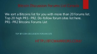 We sort a Bitcoins list for you with more than 20 forums list.
Top 20 high PR1- PR2. Do-follow forum sites list here.
PR1- PR2 Bitcoins Forums List
TOP BITCOIN DISCUSSION FORUMS SITE
HTTP://BTCWARRIORS.COM/
Bitcoin Discussion Forums List Canada
 