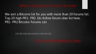 We sort a Bitcoins list for you with more than 20 forums list.
Top 20 high PR1- PR2. Do-follow forum sites list here.
PR1- PR2 Bitcoins Forums List
TOP BITCOIN DISCUSSION FORUMS SITE
HTTP://BTCWARRIORS.COM/
Bitcoin Discussion Forums List India
 