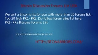 We sort a Bitcoins list for you with more than 20 forums list.
Top 20 high PR1- PR2. Do-follow forum sites list here.
PR1- PR2 Bitcoins Forums List
TOP BITCOIN DISCUSSION FORUMS SITE
HTTP://BTCWARRIORS.COM/
Bitcoin Discussion Forums List USA
 